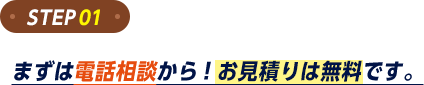 ステップ1。まずは電話相談から。お見積もりは無料です。