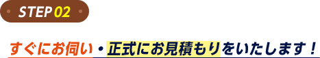 ステップ2。すぐにお伺い・正式にお見積もりをいたします!