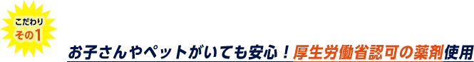 こだわりその1。お子さんやペットがいても安心。厚生労働省認可の薬剤を使用。